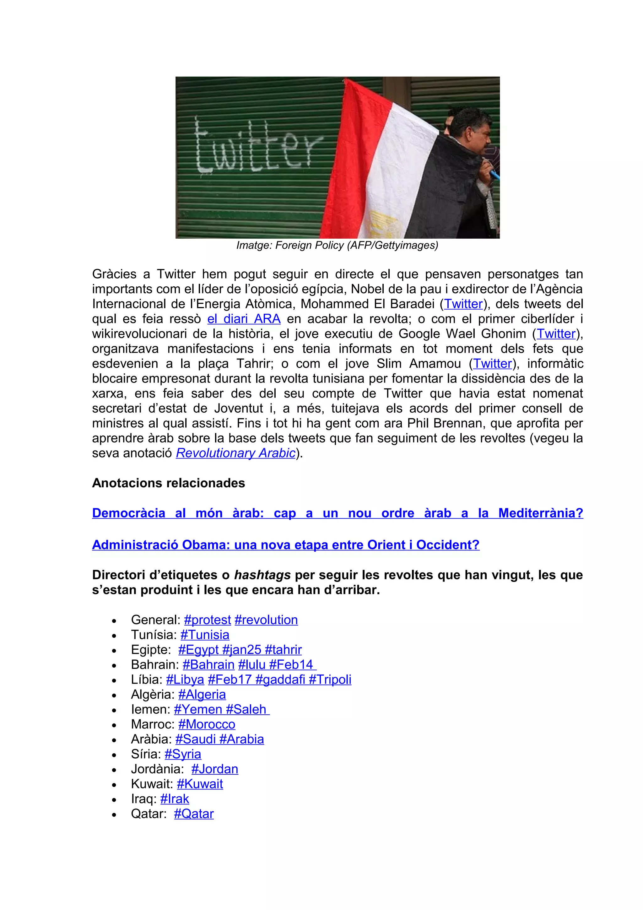 Imatge: Foreign Policy (AFP/Gettyimages)

Gràcies a Twitter hem pogut seguir en directe el que pensaven personatges tan
importants com el líder de l’oposició egípcia, Nobel de la pau i exdirector de l’Agència
Internacional de l’Energia Atòmica, Mohammed El Baradei (Twitter), dels tweets del
qual es feia ressò el diari ARA en acabar la revolta; o com el primer ciberlíder i
wikirevolucionari de la història, el jove executiu de Google Wael Ghonim (Twitter),
organitzava manifestacions i ens tenia informats en tot moment dels fets que
esdevenien a la plaça Tahrir; o com el jove Slim Amamou (Twitter), informàtic
blocaire empresonat durant la revolta tunisiana per fomentar la dissidència des de la
xarxa, ens feia saber des del seu compte de Twitter que havia estat nomenat
secretari d’estat de Joventut i, a més, tuitejava els acords del primer consell de
ministres al qual assistí. Fins i tot hi ha gent com ara Phil Brennan, que aprofita per
aprendre àrab sobre la base dels tweets que fan seguiment de les revoltes (vegeu la
seva anotació Revolutionary Arabic).

Anotacions relacionades

Democràcia al món àrab: cap a un nou ordre àrab a la Mediterrània?

Administració Obama: una nova etapa entre Orient i Occident?

Directori d’etiquetes o hashtags per seguir les revoltes que han vingut, les que
s’estan produint i les que encara han d’arribar.

   •   General: #protest #revolution
   •   Tunísia: #Tunisia
   •   Egipte: #Egypt #jan25 #tahrir
   •   Bahrain: #Bahrain #lulu #Feb14
   •   Líbia: #Libya #Feb17 #gaddafi #Tripoli
   •   Algèria: #Algeria
   •   Iemen: #Yemen #Saleh
   •   Marroc: #Morocco
   •   Aràbia: #Saudi #Arabia
   •   Síria: #Syria
   •   Jordània: #Jordan
   •   Kuwait: #Kuwait
   •   Iraq: #Irak
   •   Qatar: #Qatar
 
