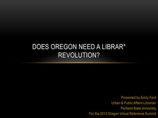 Presented by Emily Ford
Urban & Public Affairs Librarian
Portland State University
For the 2013 Oregon Virtual Reference Summit
DOES OREGON NEED A LIBRAR*
REVOLUTION?
 