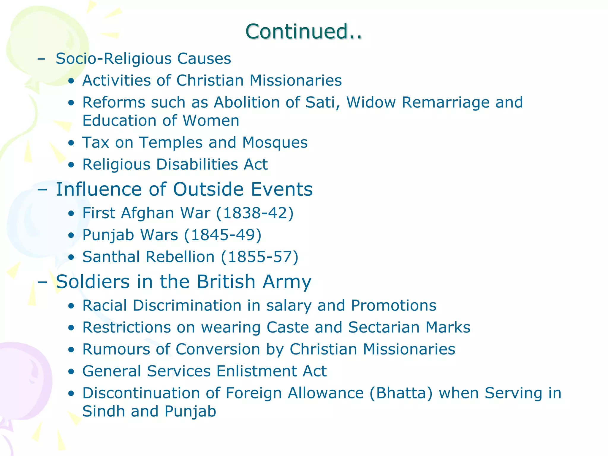 Continued..
– Socio-Religious Causes
• Activities of Christian Missionaries
• Reforms such as Abolition of Sati, Widow Remarriage and
Education of Women
• Tax on Temples and Mosques
• Religious Disabilities Act
– Influence of Outside Events
• First Afghan War (1838-42)
• Punjab Wars (1845-49)
• Santhal Rebellion (1855-57)
– Soldiers in the British Army
• Racial Discrimination in salary and Promotions
• Restrictions on wearing Caste and Sectarian Marks
• Rumours of Conversion by Christian Missionaries
• General Services Enlistment Act
• Discontinuation of Foreign Allowance (Bhatta) when Serving in
Sindh and Punjab
 