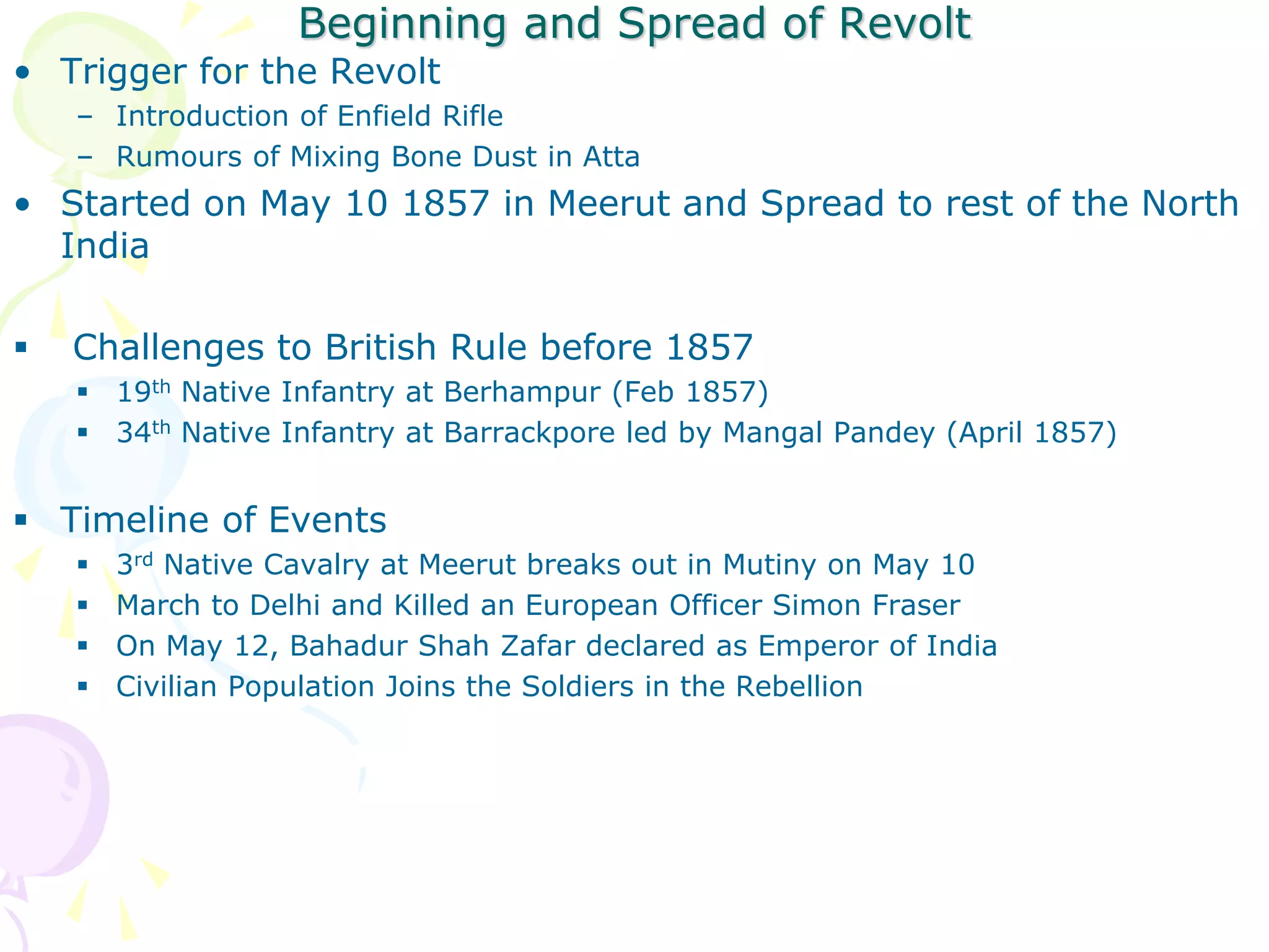 Beginning and Spread of Revolt
• Trigger for the Revolt
– Introduction of Enfield Rifle
– Rumours of Mixing Bone Dust in Atta
• Started on May 10 1857 in Meerut and Spread to rest of the North
India
 Challenges to British Rule before 1857
 19th Native Infantry at Berhampur (Feb 1857)
 34th Native Infantry at Barrackpore led by Mangal Pandey (April 1857)
 Timeline of Events
 3rd Native Cavalry at Meerut breaks out in Mutiny on May 10
 March to Delhi and Killed an European Officer Simon Fraser
 On May 12, Bahadur Shah Zafar declared as Emperor of India
 Civilian Population Joins the Soldiers in the Rebellion
 