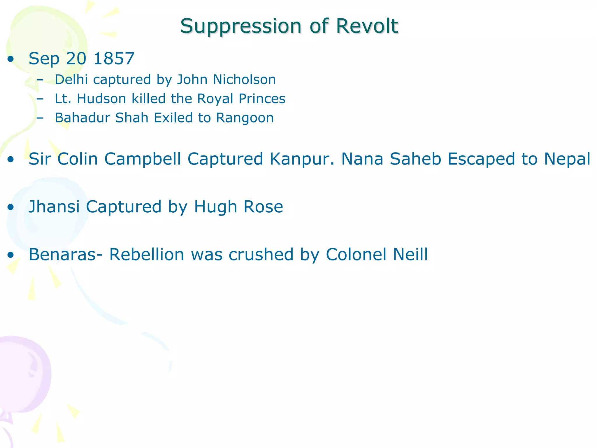 Suppression of Revolt
• Sep 20 1857
– Delhi captured by John Nicholson
– Lt. Hudson killed the Royal Princes
– Bahadur Shah Exiled to Rangoon
• Sir Colin Campbell Captured Kanpur. Nana Saheb Escaped to Nepal
• Jhansi Captured by Hugh Rose
• Benaras- Rebellion was crushed by Colonel Neill
 