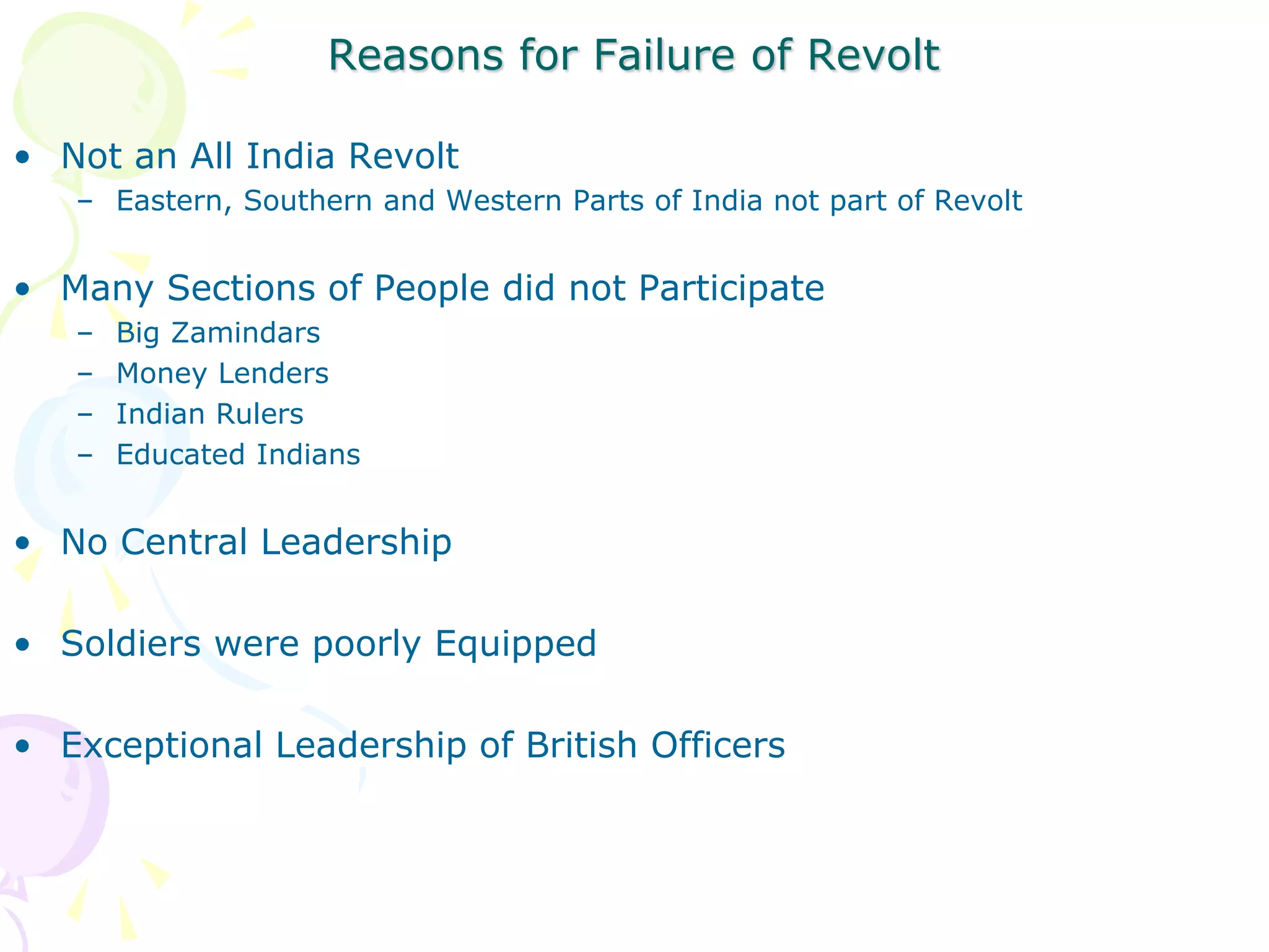 Reasons for Failure of Revolt
• Not an All India Revolt
– Eastern, Southern and Western Parts of India not part of Revolt
• Many Sections of People did not Participate
– Big Zamindars
– Money Lenders
– Indian Rulers
– Educated Indians
• No Central Leadership
• Soldiers were poorly Equipped
• Exceptional Leadership of British Officers
 