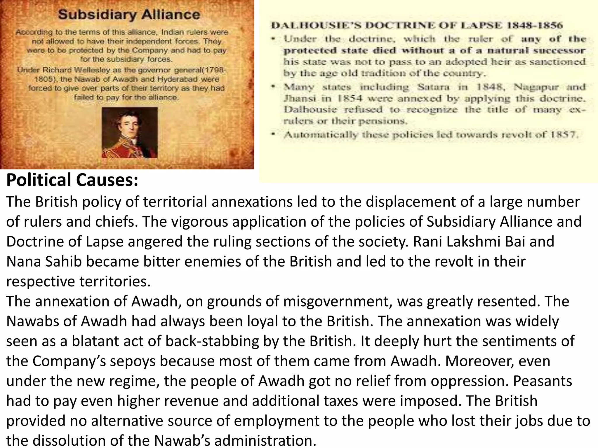 Political Causes:
The British policy of territorial annexations led to the displacement of a large number
of rulers and chiefs. The vigorous application of the policies of Subsidiary Alliance and
Doctrine of Lapse angered the ruling sections of the society. Rani Lakshmi Bai and
Nana Sahib became bitter enemies of the British and led to the revolt in their
respective territories.
The annexation of Awadh, on grounds of misgovernment, was greatly resented. The
Nawabs of Awadh had always been loyal to the British. The annexation was widely
seen as a blatant act of back-stabbing by the British. It deeply hurt the sentiments of
the Company’s sepoys because most of them came from Awadh. Moreover, even
under the new regime, the people of Awadh got no relief from oppression. Peasants
had to pay even higher revenue and additional taxes were imposed. The British
provided no alternative source of employment to the people who lost their jobs due to
the dissolution of the Nawab’s administration.
 