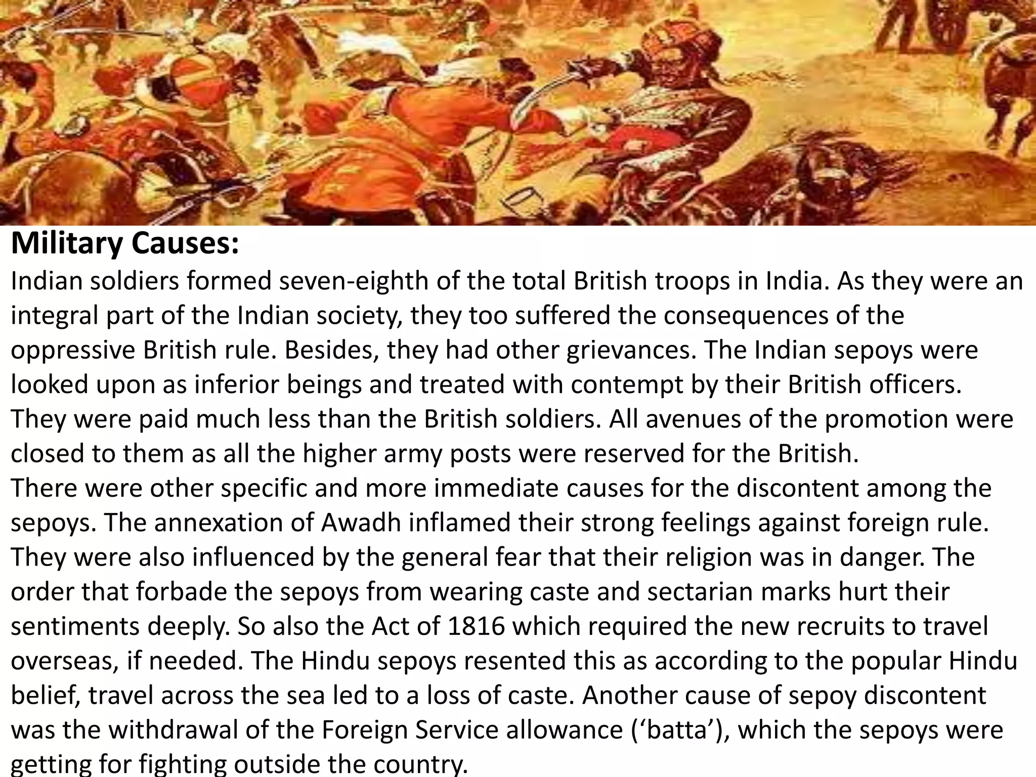 Military Causes:
Indian soldiers formed seven-eighth of the total British troops in India. As they were an
integral part of the Indian society, they too suffered the consequences of the
oppressive British rule. Besides, they had other grievances. The Indian sepoys were
looked upon as inferior beings and treated with contempt by their British officers.
They were paid much less than the British soldiers. All avenues of the promotion were
closed to them as all the higher army posts were reserved for the British.
There were other specific and more immediate causes for the discontent among the
sepoys. The annexation of Awadh inflamed their strong feelings against foreign rule.
They were also influenced by the general fear that their religion was in danger. The
order that forbade the sepoys from wearing caste and sectarian marks hurt their
sentiments deeply. So also the Act of 1816 which required the new recruits to travel
overseas, if needed. The Hindu sepoys resented this as according to the popular Hindu
belief, travel across the sea led to a loss of caste. Another cause of sepoy discontent
was the withdrawal of the Foreign Service allowance (‘batta’), which the sepoys were
getting for fighting outside the country.
 