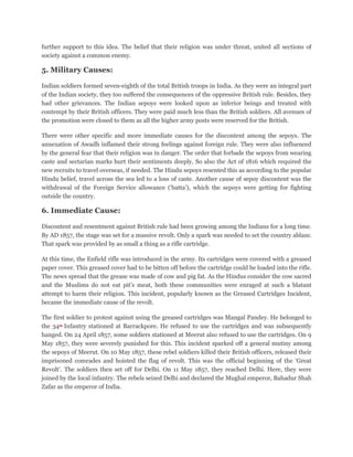 further support to this idea. The belief that their religion was under threat, united all sections of
society against a common enemy.

5. Military Causes:

Indian soldiers formed seven-eighth of the total British troops in India. As they were an integral part
of the Indian society, they too suffered the consequences of the oppressive British rule. Besides, they
had other grievances. The Indian sepoys were looked upon as inferior beings and treated with
contempt by their British officers. They were paid much less than the British soldiers. All avenues of
the promotion were closed to them as all the higher army posts were reserved for the British.

There were other specific and more immediate causes for the discontent among the sepoys. The
annexation of Awadh inflamed their strong feelings against foreign rule. They were also influenced
by the general fear that their religion was in danger. The order that forbade the sepoys from wearing
caste and sectarian marks hurt their sentiments deeply. So also the Act of 1816 which required the
new recruits to travel overseas, if needed. The Hindu sepoys resented this as according to the popular
Hindu belief, travel across the sea led to a loss of caste. Another cause of sepoy discontent was the
withdrawal of the Foreign Service allowance (‘batta’), which the sepoys were getting for fighting
outside the country.

6. Immediate Cause:

Discontent and resentment against British rule had been growing among the Indians for a long time.
By AD 1857, the stage was set for a massive revolt. Only a spark was needed to set the country ablaze.
That spark was provided by as small a thing as a rifle cartridge.

At this time, the Enfield rifle was introduced in the army. Its cartridges were covered with a greased
paper cover. This greased cover had to be bitten off before the cartridge could be loaded into the rifle.
The news spread that the grease was made of cow and pig fat. As the Hindus consider the cow sacred
and the Muslims do not eat pit’s meat, both these communities were enraged at such a blatant
attempt to harm their religion. This incident, popularly known as the Greased Cartridges Incident,
became the immediate cause of the revolt.

The first soldier to protest against using the greased cartridges was Mangal Pandey. He belonged to
the 34th Infantry stationed at Barrackpore. He refused to use the cartridges and was subsequently
hanged. On 24 April 1857, some soldiers stationed at Meerut also refused to use the cartridges. On 9
May 1857, they were severely punished for this. This incident sparked off a general mutiny among
the sepoys of Meerut. On 10 May 1857, these rebel soldiers killed their British officers, released their
imprisoned comrades and hoisted the flag of revolt. This was the official beginning of the ‘Great
Revolt’. The soldiers then set off for Delhi. On 11 May 1857, they reached Delhi. Here, they were
joined by the local infantry. The rebels seized Delhi and declared the Mughal emperor, Bahadur Shah
Zafar as the emperor of India.
 