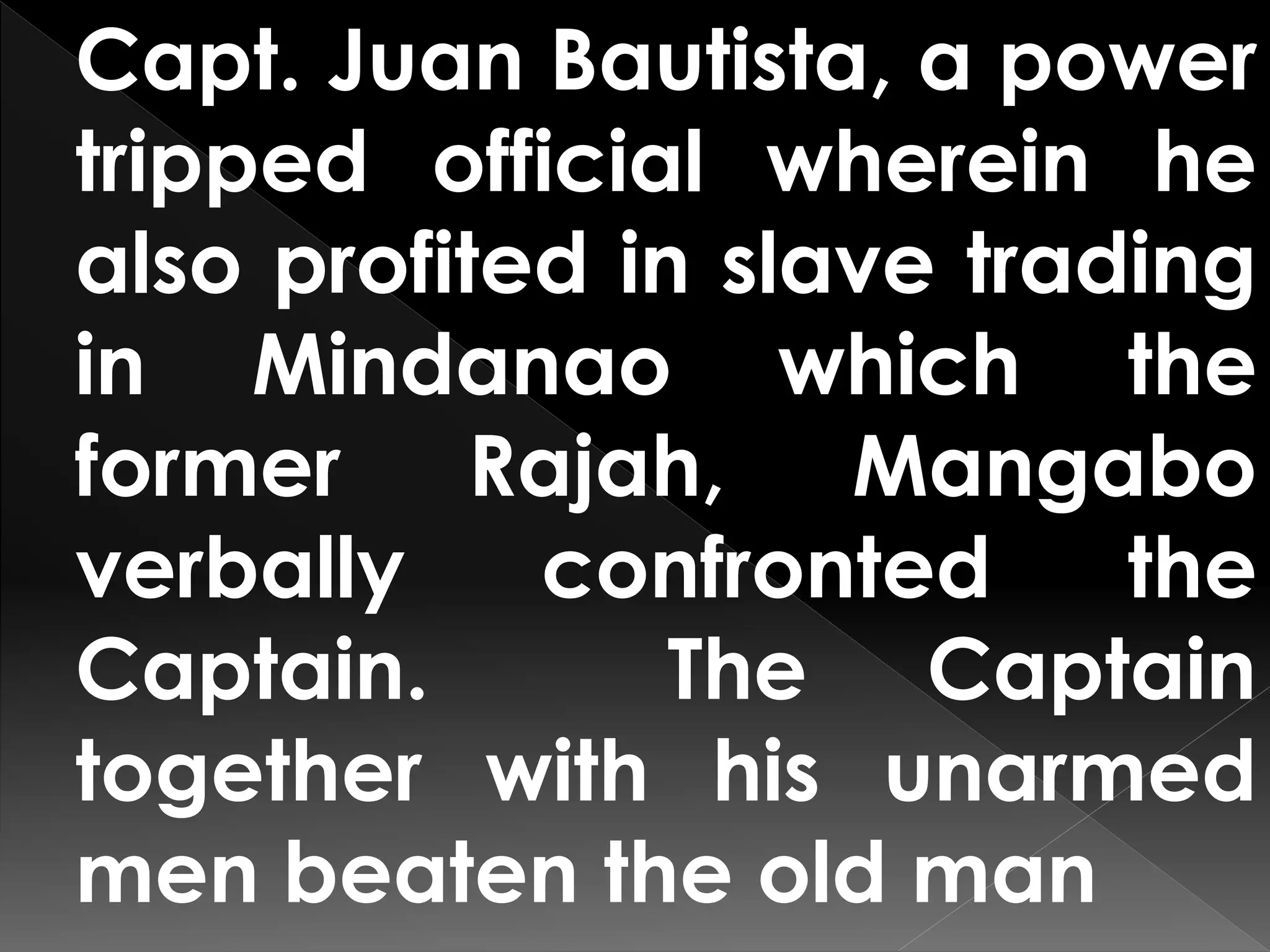 Capt. Juan Bautista, a power
tripped official wherein he
also profited in slave trading
in Mindanao which the
former Rajah, Mangabo
verbally confronted the
Captain. The Captain
together with his unarmed
men beaten the old man
 