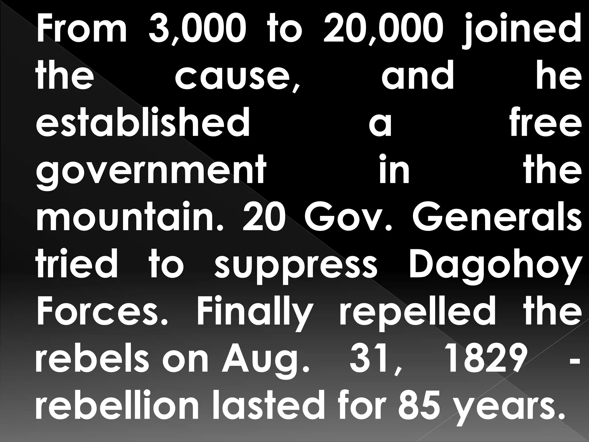 From 3,000 to 20,000 joined
the cause, and he
established a free
government in the
mountain. 20 Gov. Generals
tried to suppress Dagohoy
Forces. Finally repelled the
rebels on Aug. 31, 1829 -
rebellion lasted for 85 years.
 