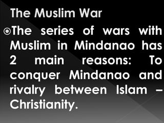 The series of wars with
Muslim in Mindanao has
2 main reasons: To
conquer Mindanao and
rivalry between Islam –
Christianity.
 