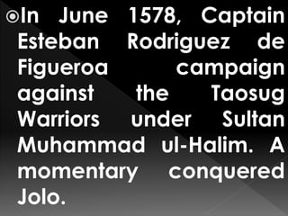 In June 1578, Captain
Esteban Rodriguez de
Figueroa campaign
against the Taosug
Warriors under Sultan
Muhammad ul-Halim. A
momentary conquered
Jolo.
 