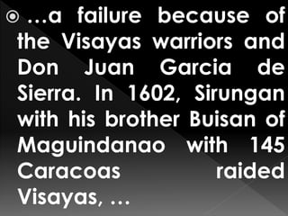  …a failure because of
the Visayas warriors and
Don Juan Garcia de
Sierra. In 1602, Sirungan
with his brother Buisan of
Maguindanao with 145
Caracoas raided
Visayas, …
 