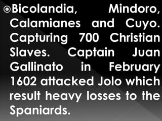 Bicolandia, Mindoro,
Calamianes and Cuyo.
Capturing 700 Christian
Slaves. Captain Juan
Gallinato in February
1602 attacked Jolo which
result heavy losses to the
Spaniards.
 