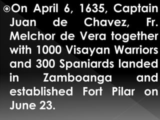 On April 6, 1635, Captain
Juan de Chavez, Fr.
Melchor de Vera together
with 1000 Visayan Warriors
and 300 Spaniards landed
in Zamboanga and
established Fort Pilar on
June 23.
 