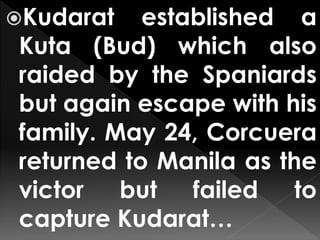 Kudarat established a
Kuta (Bud) which also
raided by the Spaniards
but again escape with his
family. May 24, Corcuera
returned to Manila as the
victor but failed to
capture Kudarat…
 