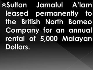 Sultan Jamalul A’lam
leased permanently to
the British North Borneo
Company for an annual
rental of 5,000 Malayan
Dollars.
 
