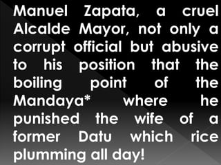 Manuel Zapata, a cruel
Alcalde Mayor, not only a
corrupt official but abusive
to his position that the
boiling point of the
Mandaya* where he
punished the wife of a
former Datu which rice
plumming all day!
 