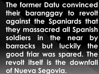 The former Datu convinced
their baranggay to revolt
against the Spaniards that
they massacred all Spanish
soldiers in the near by
barracks but luckily the
good friar was spared. The
revolt itself is the downfall
of Nueva Segovia.
 