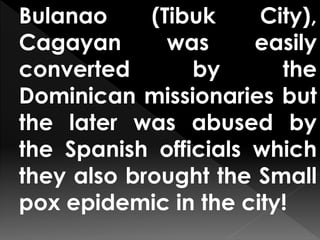 Bulanao (Tibuk City),
Cagayan was easily
converted by the
Dominican missionaries but
the later was abused by
the Spanish officials which
they also brought the Small
pox epidemic in the city!
 