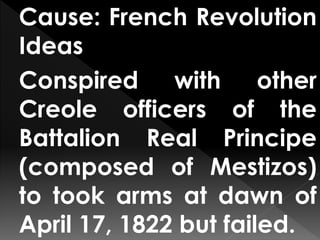Cause: French Revolution
Ideas
Conspired with other
Creole officers of the
Battalion Real Principe
(composed of Mestizos)
to took arms at dawn of
April 17, 1822 but failed.
 