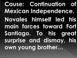 Cause: Continuation of
Mexican Independence.
Novales himself led his
main forces toward Fort
Santiago. To his great
surprise and dismay, his
own young brother…
 