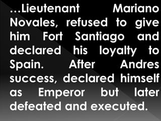 …Lieutenant Mariano
Novales, refused to give
him Fort Santiago and
declared his loyalty to
Spain. After Andres
success, declared himself
as Emperor but later
defeated and executed.
 