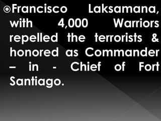 Francisco Laksamana,
with 4,000 Warriors
repelled the terrorists &
honored as Commander
– in - Chief of Fort
Santiago.
 