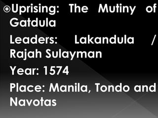 Uprising: The Mutiny of
Gatdula
Leaders: Lakandula /
Rajah Sulayman
Year: 1574
Place: Manila, Tondo and
Navotas
 