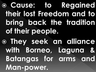  Cause: to Regained
their lost Freedom and to
bring back the tradition
of their people.
 They seek an alliance
with Borneo, Laguna &
Batangas for arms and
Man-power.
 