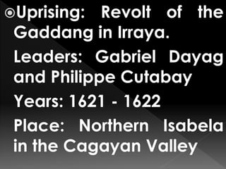 Uprising: Revolt of the
Gaddang in Irraya.
Leaders: Gabriel Dayag
and Philippe Cutabay
Years: 1621 - 1622
Place: Northern Isabela
in the Cagayan Valley
 