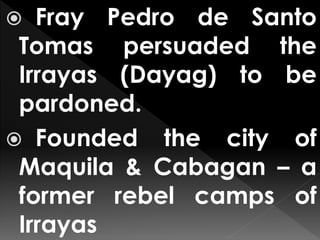  Fray Pedro de Santo
Tomas persuaded the
Irrayas (Dayag) to be
pardoned.
 Founded the city of
Maquila & Cabagan – a
former rebel camps of
Irrayas
 