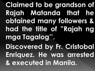 Claimed to be grandson of
Rajah Matanda that he
obtained many followers &
had the title of ”Rajah ng
mga Tagalog’’.
Discovered by Fr. Cristobal
Enriquez. He was arrested
& executed in Manila.
 