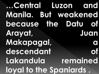…Central Luzon and
Manila. But weakened
because the Datu of
Arayat, Juan
Makapagal, a
descendant of
Lakandula remained
loyal to the Spaniards .
 