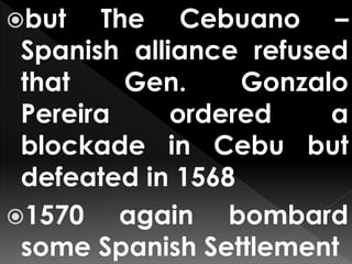 but The Cebuano –
Spanish alliance refused
that Gen. Gonzalo
Pereira ordered a
blockade in Cebu but
defeated in 1568
1570 again bombard
some Spanish Settlement
 