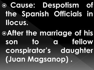  Cause: Despotism of
the Spanish Officials in
Ilocus.
After the marriage of his
son to a fellow
conspirator’s daughter
(Juan Magsanop) .
 