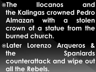 The Ilocanos and
the Kalingas crowned Pedro
Almazan with a stolen
crown of a statue from the
burned church.
Later Lorenzo Arqueros &
the Spaniards
counterattack and wipe out
all the Rebels.
 
