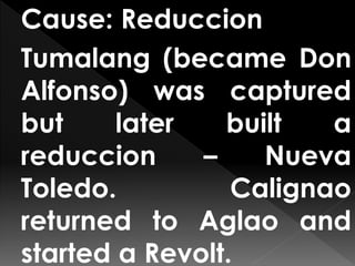 Cause: Reduccion
Tumalang (became Don
Alfonso) was captured
but later built a
reduccion – Nueva
Toledo. Calignao
returned to Aglao and
started a Revolt.
 