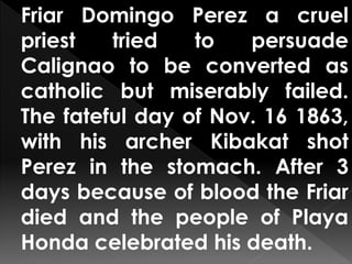 Friar Domingo Perez a cruel
priest tried to persuade
Calignao to be converted as
catholic but miserably failed.
The fateful day of Nov. 16 1863,
with his archer Kibakat shot
Perez in the stomach. After 3
days because of blood the Friar
died and the people of Playa
Honda celebrated his death.
 