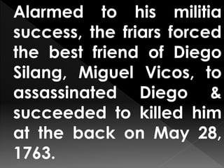 Alarmed to his militia
success, the friars forced
the best friend of Diego
Silang, Miguel Vicos, to
assassinated Diego &
succeeded to killed him
at the back on May 28,
1763.
 