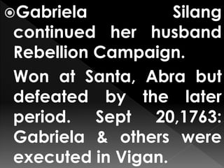 Gabriela Silang
continued her husband
Rebellion Campaign.
Won at Santa, Abra but
defeated by the later
period. Sept 20,1763:
Gabriela & others were
executed in Vigan.
 