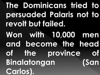 The Dominicans tried to
persuaded Palaris not to
revolt but failed.
Won with 10,000 men
and become the head
of the province of
Binalatongan (San
Carlos).
 