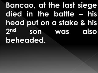 Bancao, at the last siege
died in the battle – his
head put on a stake & his
2nd son was also
beheaded.
 
