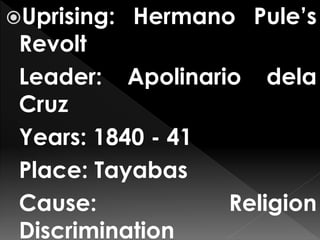 Uprising: Hermano Pule’s
Revolt
Leader: Apolinario dela
Cruz
Years: 1840 - 41
Place: Tayabas
Cause: Religion
Discrimination
 