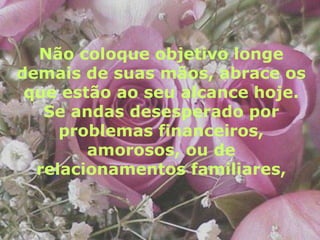 Não coloque objetivo longe demais de suas mãos, abrace os que estão ao seu alcance hoje. Se andas desesperado por problemas financeiros, amorosos, ou de relacionamentos familiares,