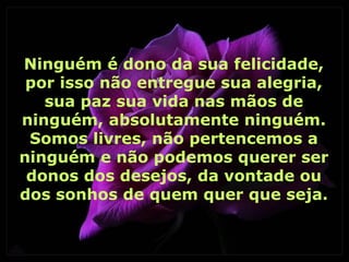 Ninguém é dono da sua felicidade,
 por isso não entregue sua alegria,
   sua paz sua vida nas mãos de
ninguém, absolutamente ninguém.
 Somos livres, não pertencemos a
ninguém e não podemos querer ser
 donos dos desejos, da vontade ou
dos sonhos de quem quer que seja.
 