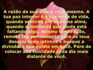 A razão da sua vida é você mesmo. A
 tua paz interior é a tua meta de vida,
  quando sentires um vazio na alma,
   quando acreditares que ainda está
   faltando algo, mesmo tendo tudo,
 remete teu pensamento para os teus
    desejos mais íntimos e busque a
divindade que existe em você. Pare de
  colocar sua felicidade cada dia mais
           distante de você.
 