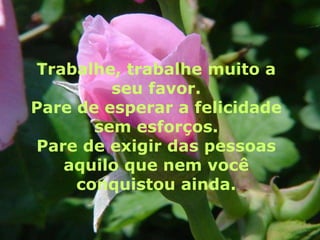 Trabalhe, trabalhe muito a
         seu favor.
Pare de esperar a felicidade
       sem esforços.
Pare de exigir das pessoas
   aquilo que nem você
     conquistou ainda.
 