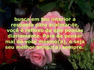 busca em teu interior a resposta para acalmar-te, você é reflexo do que pensas diariamente. Pare de pensar mal de você mesmo(a), e seja seu melhor amigo(a) sempre.   