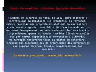Ideais Farroupilhas: Liberdade Igualdade Humanidade Reunidos em Alegrete ao final de 1842, para escrever a Constituição da República Rio-Grandense, os farrapos, embora houvesse uma proposta de abolição da escravatura, recusaram-se a apostar numa ideia tão cruel e a deixar os escravos desamparados dos seus senhores. Seriam cidadãos rio-grandenses apenas os homens nascidos livres e aqueles que por razões especificadas merecessem a alforria. Os farrapos mantiveram todos os negros em cativeiro. Fingiram dar liberdade aos de propriedade dos adversários que pegaram em arma. Depois, devolveram-nos aos imperiais. Barbárie e preconceito travestida de benefício 