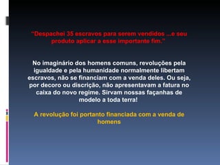 “ Despachei 35 escravos para serem vendidos ...e seu produto aplicar a esse importante fim.”  No imaginário dos homens comuns, revoluções pela igualdade e pela humanidade normalmente libertam escravos, não se financiam com a venda deles. Ou seja, por decoro ou discrição, não apresentavam a fatura no caixa do novo regime. Sirvam nossas façanhas de modelo a toda terra!  A revolução foi portanto financiada com a venda de homens 