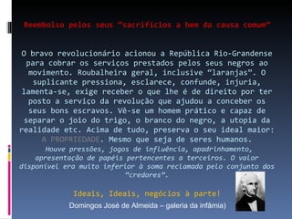 Reembolso pelos seus “sacrifícios a bem da causa comum” O bravo revolucionário acionou a República Rio-Grandense para cobrar os serviços prestados pelos seus negros ao movimento. Roubalheira geral, inclusive “laranjas”. O suplicante pressiona, esclarece, confunde, injuria, lamenta-se, exige receber o que lhe é de direito por ter posto a serviço da revolução que ajudou a conceber os seus bons escravos. Vê-se um homem prático e capaz de separar o joio do trigo, o branco do negro, a utopia da realidade etc. Acima de tudo, preserva o seu ideal maior:  A PROPRIEDADE . Mesmo que seja de seres humanos.   Houve pressões, jogos de influência, apadrinhamento, apresentação de papéis pertencentes a terceiros. O valor disponível era muito inferior à soma reclamada pelo conjunto dos “credores”. Ideais, Ideais, negócios à parte! Domingos José de Almeida – galeria da infâmia) 