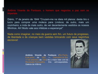 Antônio Vicente da Fontoura, o homem que negociou a paz com os imperiais Diário, 1º de janeiro de 1844 ”Cruzam-me na ideia mil planos: deste tiro o lucro para comprar uma moleca para Lindoca; de outro, mais um cozinheiro; e inda de mais outro, de ver decentemente vestidos os nossos filhinhos. Ah! Muito vale aos infelizes a esperança!” Nada como imaginar, no meio da guerra sem fim, um futuro de progresso, de liberdade e de crianças bem vestidas brincando com seus negrinhos escravos! Antônio Vicente da Fontoura  ( Rio Pardo ,  8 de junho  de  1807  —  Cachoeira do Sul ,  11 de setembro  de  1860 ) foi o maior líder civil da  Revolução Farroupilha . Era anti-separatista. Galeria da Infâmia 